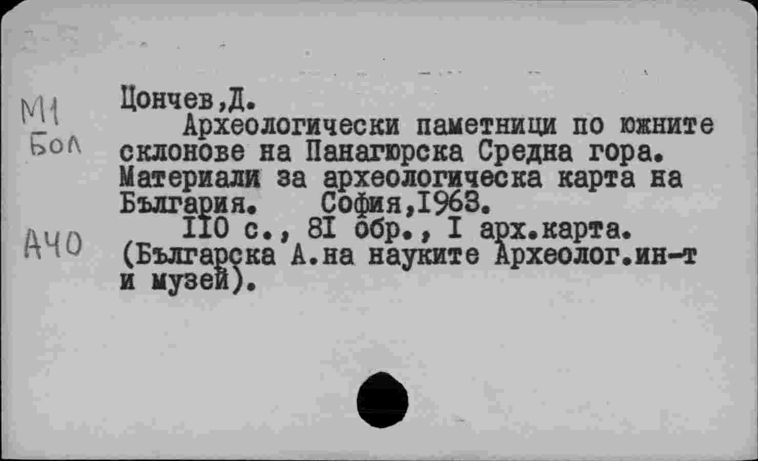 ﻿Ml
ЬоЛ
A4 О
Цончев,Д.
Археологически паметници по южните склонове на Панагюрска Средне гора. Материали за археологическа карта на Болгария. София,1963.
ПО с., 81 обр., I арх.карта. (Българска А.на науките Археолог.ин-т и музеи).